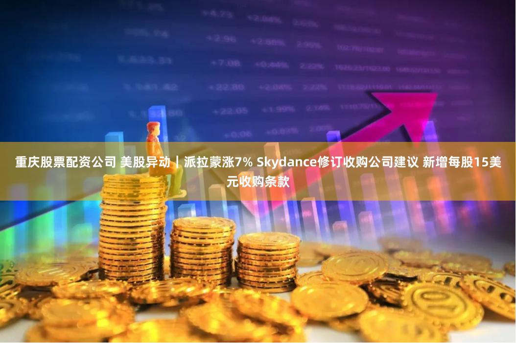 重庆股票配资公司 美股异动｜派拉蒙涨7% Skydance修订收购公司建议 新增每股15美元收购条款