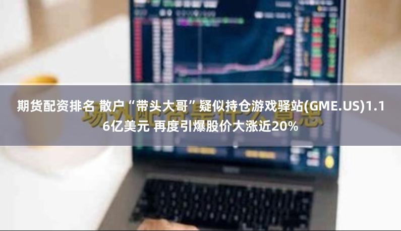 期货配资排名 散户“带头大哥”疑似持仓游戏驿站(GME.US)1.16亿美元 再度引爆股价大涨近20%