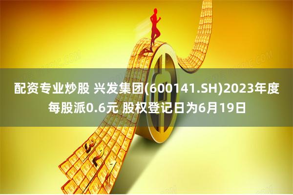 配资专业炒股 兴发集团(600141.SH)2023年度每股派0.6元 股权登记日为6月19日