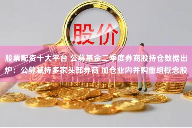 股票配资十大平台 公募基金二季度券商股持仓数据出炉：公募减持多家头部券商 加仓业内并购重组概念股