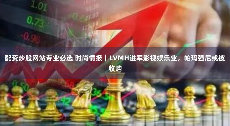 配资炒股网站专业必选 时尚情报｜LVMH进军影视娱乐业，帕玛强尼或被收购