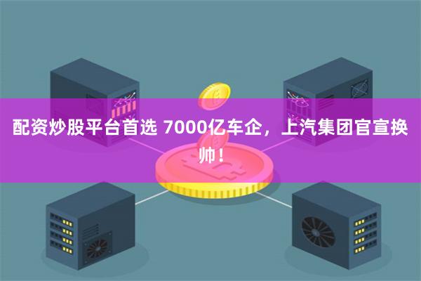 配资炒股平台首选 7000亿车企，上汽集团官宣换帅！