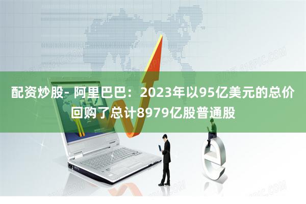 配资炒股- 阿里巴巴：2023年以95亿美元的总价回购了总计8979亿股普通股