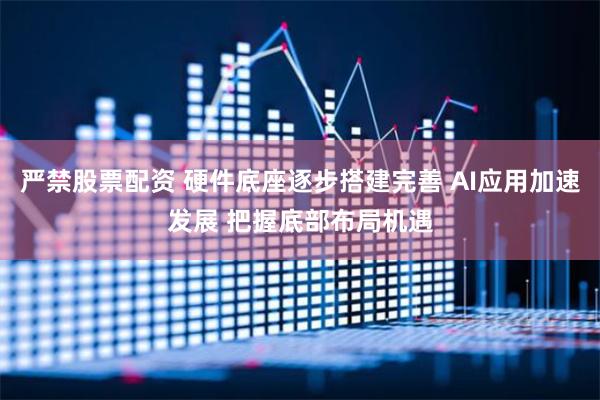 严禁股票配资 硬件底座逐步搭建完善 AI应用加速发展 把握底部布局机遇