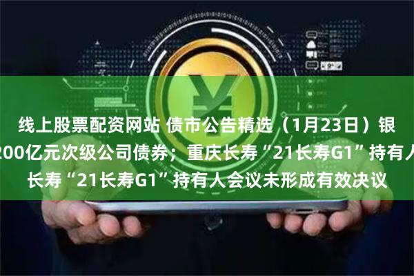 线上股票配资网站 债市公告精选（1月23日）银河证券获准发行不超200亿元次级公司债券；重庆长寿“21长寿G1”持有人会议未形成有效决议