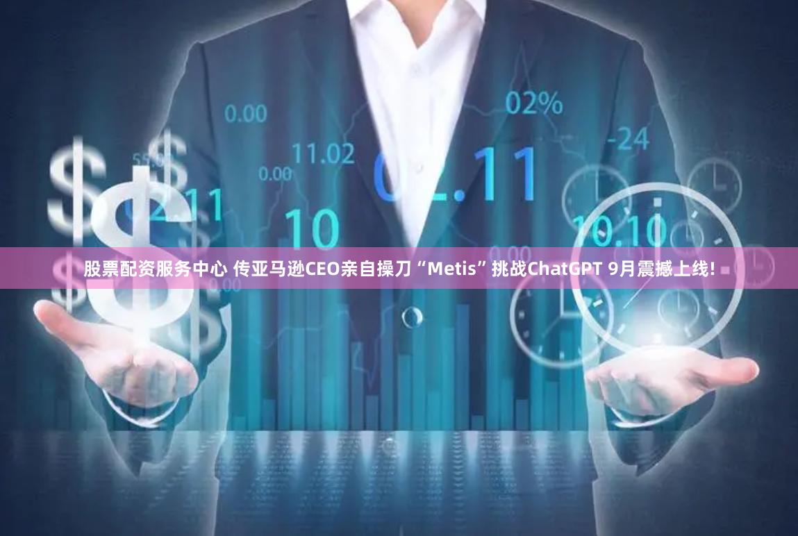 股票配资服务中心 传亚马逊CEO亲自操刀“Metis”挑战ChatGPT 9月震撼上线!