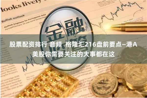 股票配资排行 音频  格隆汇216盘前要点—港A美股你需要关注的大事都在这