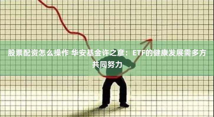 股票配资怎么操作 华安基金许之彦：ETF的健康发展需多方共同努力