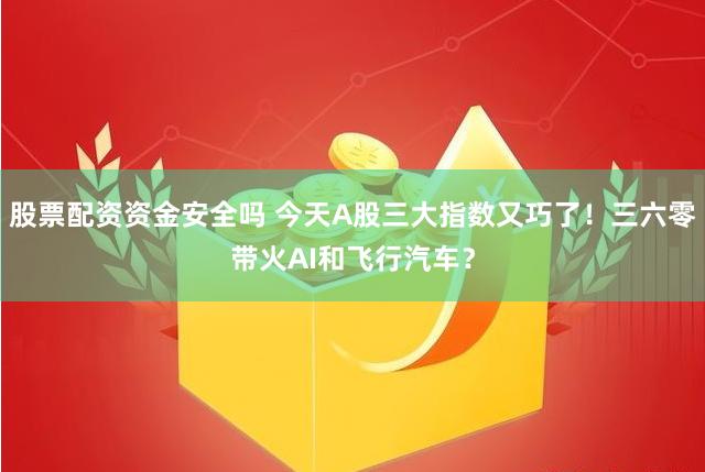 股票配资资金安全吗 今天A股三大指数又巧了！三六零带火AI和飞行汽车？