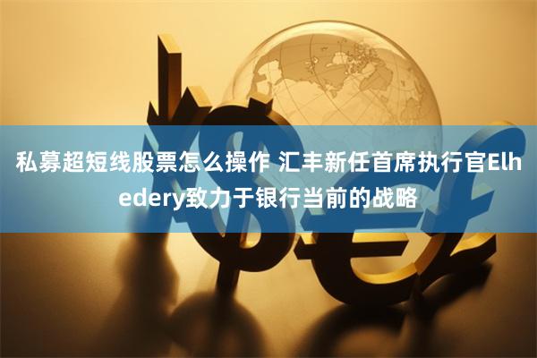 私募超短线股票怎么操作 汇丰新任首席执行官Elhedery致力于银行当前的战略