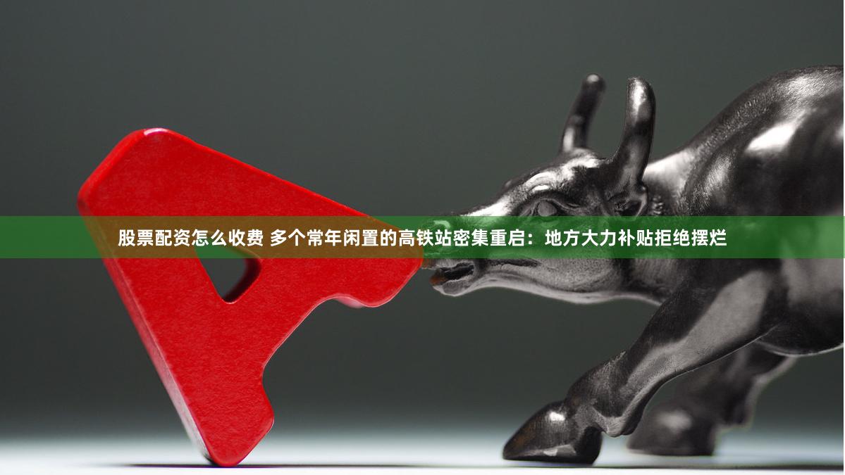 股票配资怎么收费 多个常年闲置的高铁站密集重启：地方大力补贴拒绝摆烂