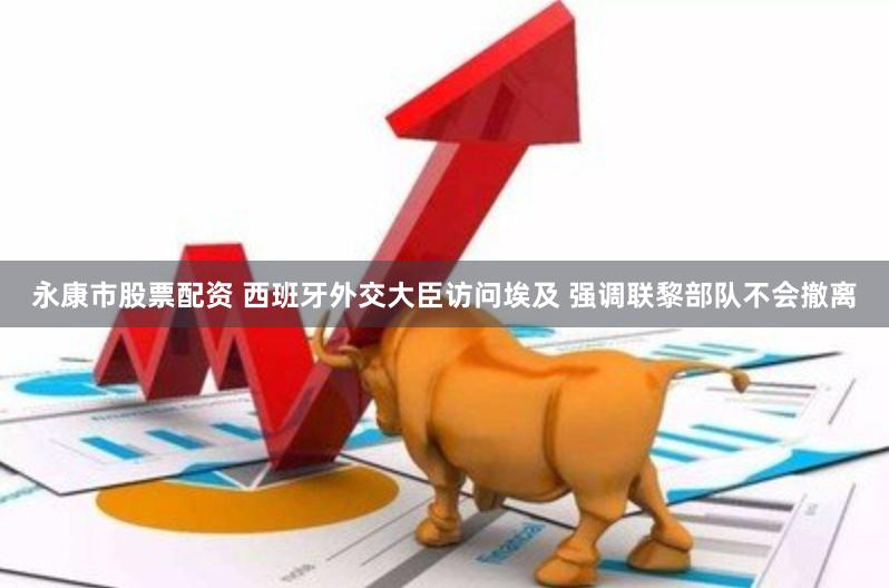 永康市股票配资 西班牙外交大臣访问埃及 强调联黎部队不会撤离
