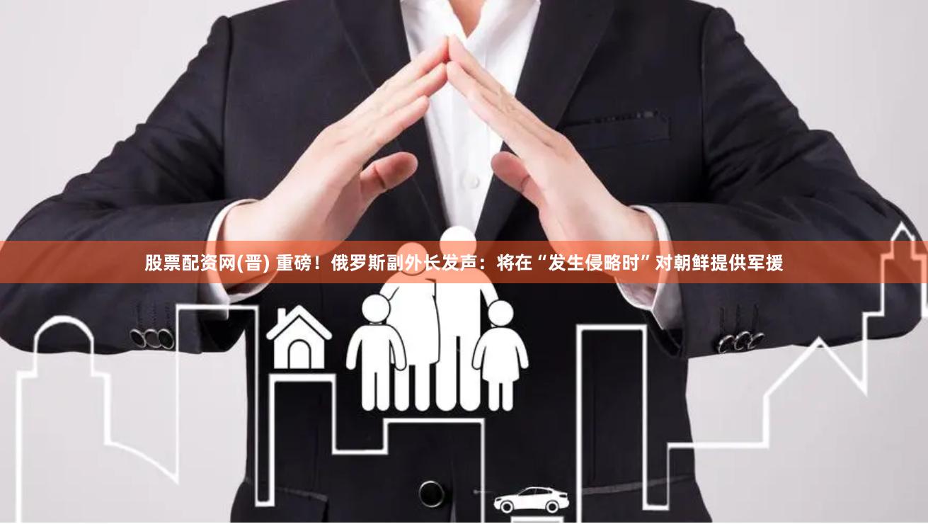 股票配资网(晋) 重磅！俄罗斯副外长发声：将在“发生侵略时”对朝鲜提供军援