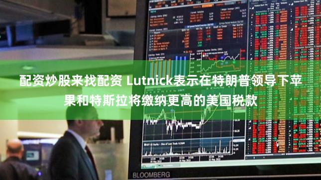 配资炒股来找配资 Lutnick表示在特朗普领导下苹果和特斯拉将缴纳更高的美国税款