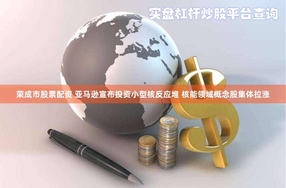 荣成市股票配资 亚马逊宣布投资小型核反应堆 核能领域概念股集体拉涨