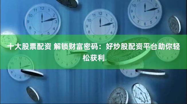 十大股票配资 解锁财富密码：好炒股配资平台助你轻松获利