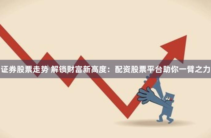 证券股票走势 解锁财富新高度：配资股票平台助你一臂之力
