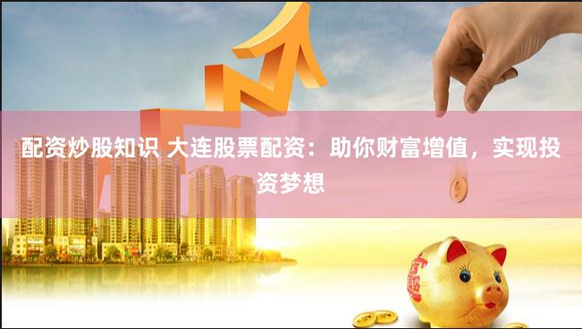 配资炒股知识 大连股票配资：助你财富增值，实现投资梦想