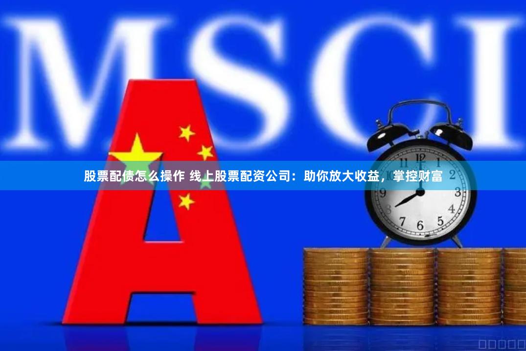 股票配债怎么操作 线上股票配资公司：助你放大收益，掌控财富
