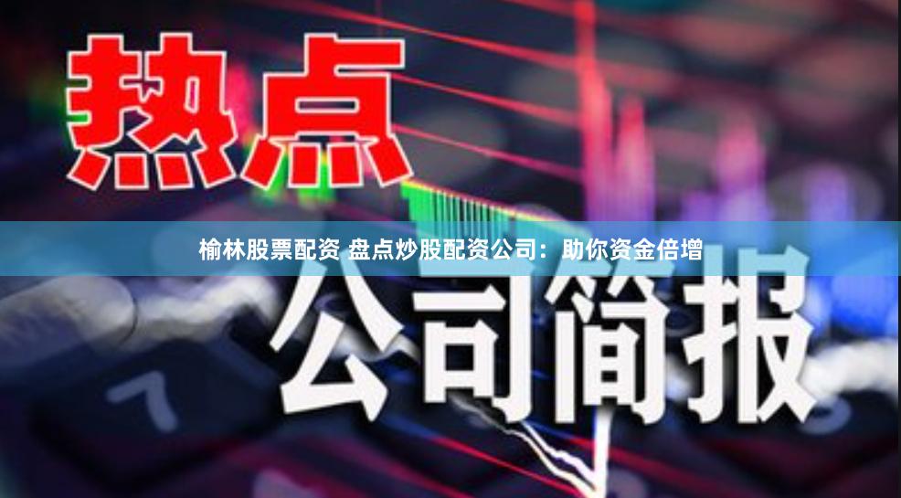 榆林股票配资 盘点炒股配资公司：助你资金倍增