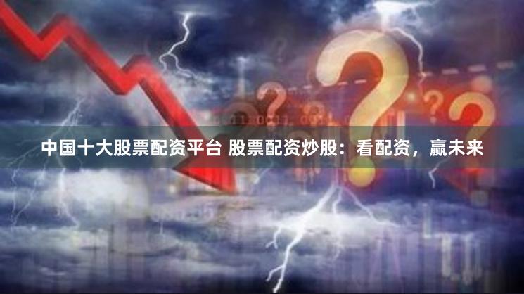 中国十大股票配资平台 股票配资炒股：看配资，赢未来