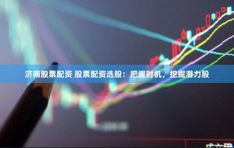 济南股票配资 股票配资选股：把握时机，挖掘潜力股