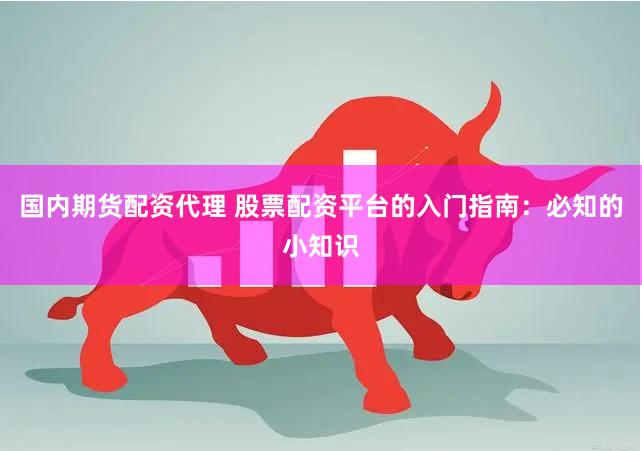 国内期货配资代理 股票配资平台的入门指南：必知的小知识