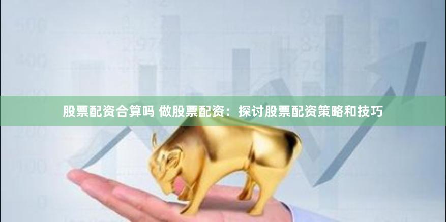 股票配资合算吗 做股票配资：探讨股票配资策略和技巧