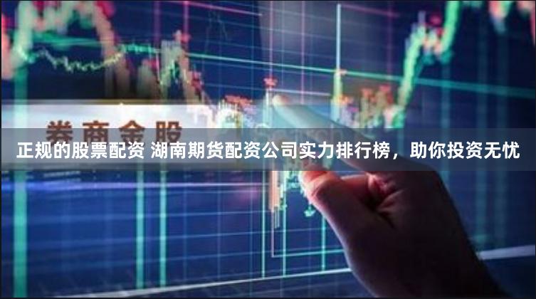 正规的股票配资 湖南期货配资公司实力排行榜，助你投资无忧