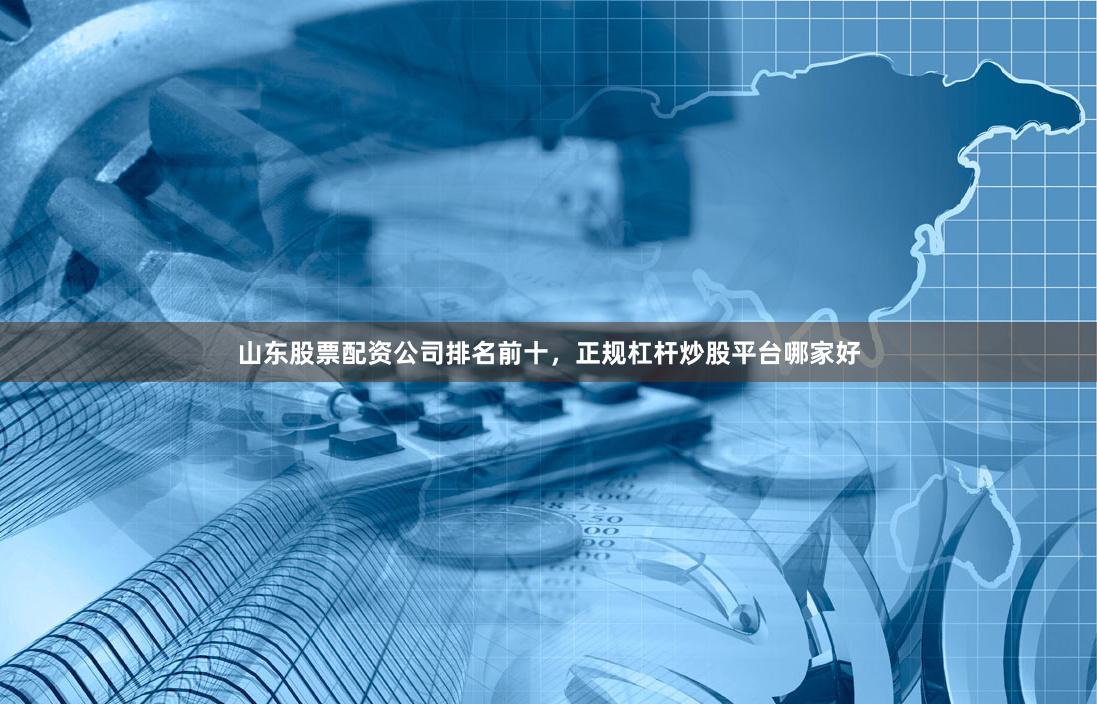 山东股票配资公司排名前十，正规杠杆炒股平台哪家好
